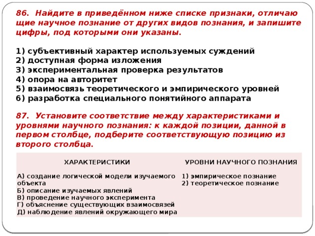 86. Най­ди­те в при­ведённом ниже спис­ке при­зна­ки, от­ли­ча­ю­щие на­уч­ное по­зна­ние от дру­гих видов по­зна­ния, и за­пи­ши­те цифры, под ко­то­ры­ми они ука­за­ны.   1) субъ­ек­тив­ный ха­рак­тер ис­поль­зу­е­мых суж­де­ний 2) до­ступ­ная форма из­ло­же­ния 3) экс­пе­ри­мен­таль­ная про­вер­ка ре­зуль­та­тов 4) опора на ав­то­ри­тет 5) вза­и­мо­связь тео­ре­ти­че­ско­го и эм­пи­ри­че­ско­го уров­ней 6) раз­ра­бот­ка спе­ци­аль­но­го по­ня­тий­но­го ап­па­ра­та 87. Уста­но­ви­те со­от­вет­ствие между ха­рак­те­ри­сти­ка­ми и уров­ня­ми на­уч­но­го по­зна­ния: к каж­дой по­зи­ции, дан­ной в пер­вом столб­це, под­бе­ри­те со­от­вет­ству­ю­щую по­зи­цию из вто­ро­го столб­ца. ХА­РАК­ТЕ­РИ­СТИ­КИ А) со­зда­ние ло­ги­че­ской мо­де­ли изу­ча­е­мо­го объ­ек­та   УРОВ­НИ НА­УЧ­НО­ГО ПО­ЗНА­НИЯ Б) опи­са­ние изу­ча­е­мых яв­ле­ний   В) про­ве­де­ние на­уч­но­го экс­пе­ри­мен­та 1) эм­пи­ри­че­ское по­зна­ние Г) объ­яс­не­ние су­ще­ству­ю­щих вза­и­мо­свя­зей 2) тео­ре­ти­че­ское по­зна­ние Д) на­блю­де­ние яв­ле­ний окру­жа­ю­ще­го мира   