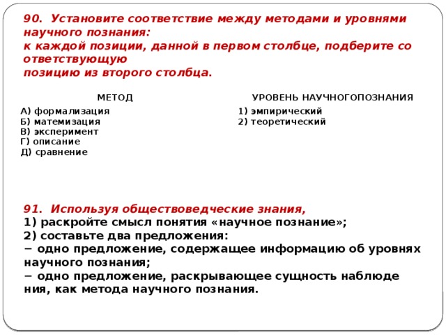90. Уста­но­ви­те со­от­вет­ствие между ме­то­да­ми и уров­ня­ми на­уч­но­го по­зна­ния: к каж­дой по­зи­ции, дан­ной в пер­вом столб­це, под­бе­ри­те со­от­вет­ству­ю­щую по­зи­цию из вто­ро­го столб­ца. МЕТОД   А) фор­ма­ли­за­ция УРО­ВЕНЬ НА­УЧ­НО­ГОПО­ЗНА­НИЯ Б) ма­те­ми­за­ция   1) эм­пи­ри­че­ский В) экс­пе­ри­мент 2) тео­ре­ти­че­ский Г) опи­са­ние Д) срав­не­ние 91. Ис­поль­зуя об­ще­ство­вед­че­ские зна­ния, 1) рас­крой­те смысл по­ня­тия «на­уч­ное по­зна­ние»; 2) со­ставь­те два пред­ло­же­ния: − одно пред­ло­же­ние, со­дер­жа­щее ин­фор­ма­цию об уров­нях на­уч­но­го по­зна­ния; − одно пред­ло­же­ние, рас­кры­ва­ю­щее сущ­ность на­блю­де­ния, как ме­то­да на­уч­но­го по­зна­ния. 