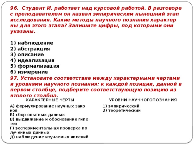 96. Сту­дент И. ра­бо­та­ет над кур­со­вой ра­бо­той. В раз­го­во­ре с пре­по­да­ва­те­лем он на­звал эм­пи­ри­че­ским ны­неш­ний этап ис­сле­до­ва­ния. Какие ме­то­ды на­уч­но­го по­зна­ния ха­рак­тер­ны для этого этапа? За­пи­ши­те цифры, под ко­то­ры­ми они ука­за­ны.   1) на­блю­де­ние 2) аб­страк­ция 3) опи­са­ние 4) иде­а­ли­за­ция 5) фор­ма­ли­за­ция 6) из­ме­ре­ние 97. Уста­но­ви­те со­от­вет­ствие между ха­рак­тер­ны­ми чер­та­ми и уров­ня­ми на­уч­но­го по­зна­ния: к каж­дой по­зи­ции, дан­ной в пер­вом столб­це, под­бе­ри­те со­от­вет­ству­ю­щую по­зи­цию из вто­ро­го столб­ца. ХА­РАК­ТЕР­НЫЕ ЧЕРТЫ А) фор­му­ли­ро­ва­ние на­уч­ных за­ко­нов   УРОВ­НИ НА­УЧ­НО­ГОПО­ЗНА­НИЯ Б) сбор опыт­ных дан­ных   В) вы­дви­же­ние и обос­но­ва­ние ги­по­тез 1) эм­пи­ри­че­ский Г) экс­пе­ри­мен­таль­ная про­вер­ка по­лу­чен­ных дан­ных 2) тео­ре­ти­че­ский Д) на­блю­де­ние изу­ча­е­мых яв­ле­ний 