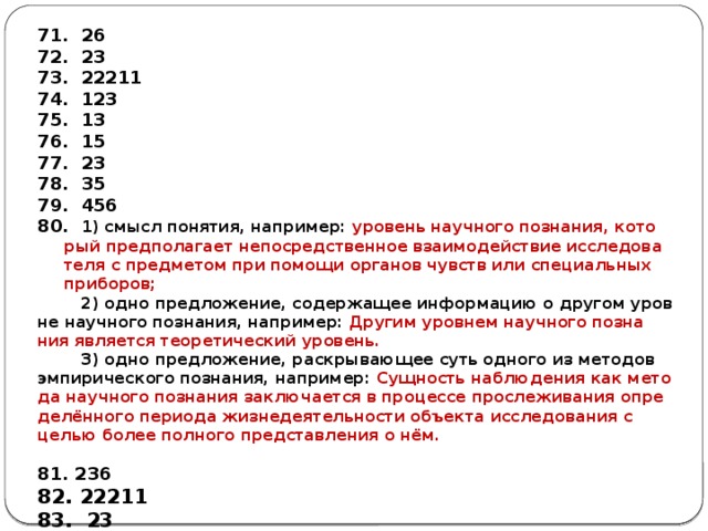  26  23  22211  123  13  15  23  35  456  1) смысл по­ня­тия, на­при­мер: уро­вень на­уч­но­го по­зна­ния, ко­то­рый пред­по­ла­га­ет не­по­сред­ствен­ное вза­и­мо­дей­ствие ис­сле­до­ва­те­ля с пред­ме­том при по­мо­щи ор­га­нов чувств или спе­ци­аль­ных при­бо­ров;  2) одно пред­ло­же­ние, со­дер­жа­щее ин­фор­ма­цию о дру­гом уров­не на­уч­но­го по­зна­ния, на­при­мер: Дру­гим уров­нем на­уч­но­го по­зна­ния яв­ля­ет­ся тео­ре­ти­че­ский уро­вень.  3) одно пред­ло­же­ние, рас­кры­ва­ю­щее суть од­но­го из ме­то­дов эм­пи­ри­че­ско­го по­зна­ния, на­при­мер: Сущ­ность на­блю­де­ния как ме­то­да на­уч­но­го по­зна­ния за­клю­ча­ет­ся в про­цес­се про­сле­жи­ва­ния опре­делённого пе­ри­о­да жиз­не­де­я­тель­но­сти объ­ек­та ис­сле­до­ва­ния с целью более пол­но­го пред­став­ле­ния о нём.  81. 236 82. 22211 83. 23 