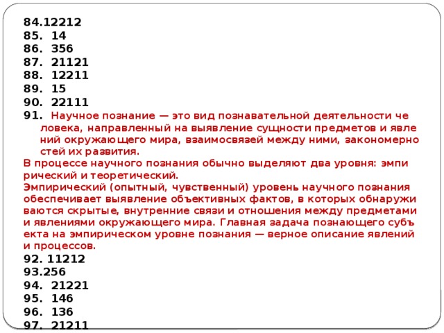 12212  14  356  21121  12211  15  22111  На­уч­ное по­зна­ние — это вид по­зна­ва­тель­ной де­я­тель­но­сти че­ло­ве­ка, на­прав­лен­ный на вы­яв­ле­ние сущ­но­сти пред­ме­тов и яв­ле­ний окру­жа­ю­ще­го мира, вза­и­мо­свя­зей между ними, за­ко­но­мер­но­стей их раз­ви­тия. В про­цес­се на­уч­но­го по­зна­ния обыч­но вы­де­ля­ют два уров­ня: эм­пи­ри­че­ский и тео­ре­ти­че­ский. Эм­пи­ри­че­ский (опыт­ный, чув­ствен­ный) уро­вень на­уч­но­го по­зна­ния обес­пе­чи­ва­ет вы­яв­ле­ние объ­ек­тив­ных фак­тов, в ко­то­рых об­на­ру­жи­ва­ют­ся скры­тые, внут­рен­ние связи и от­но­ше­ния между пред­ме­та­ми и яв­ле­ни­я­ми окру­жа­ю­ще­го мира. Глав­ная за­да­ча по­зна­ю­ще­го субъ­ек­та на эм­пи­ри­че­ском уров­не по­зна­ния — вер­ное опи­са­ние яв­ле­ний и про­цес­сов. 92. 11212 256  21221  146  136  21211 