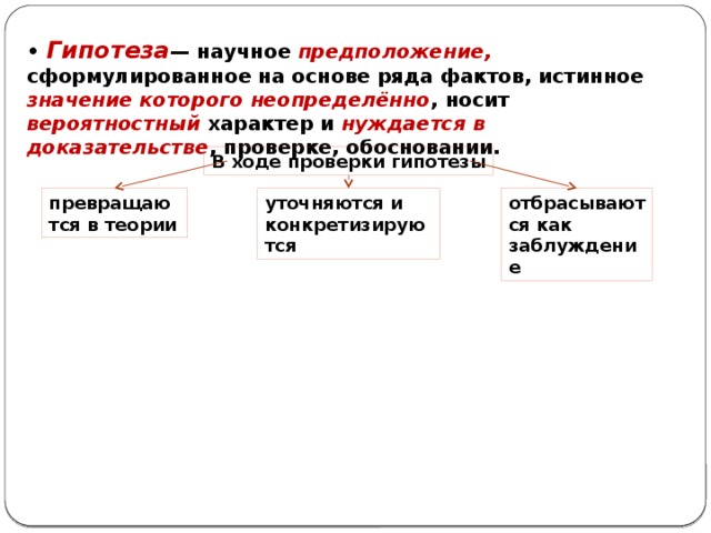 • Гипотеза — научное предположение, сформулированное на основе ряда фактов, истинное значение которого неопределённо , носит вероятностный характер и нуждается в доказательстве , проверке, обосновании. В ходе проверки гипотезы превращаются в теории уточняются и конкретизируются отбрасываются как заблуждение 