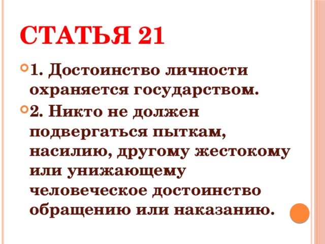 Статья 21 1. Достоинство личности охраняется государством. 2. Никто не должен подвергаться пыткам, насилию, другому жестокому или унижающему человеческое достоинство обращению или наказанию. 