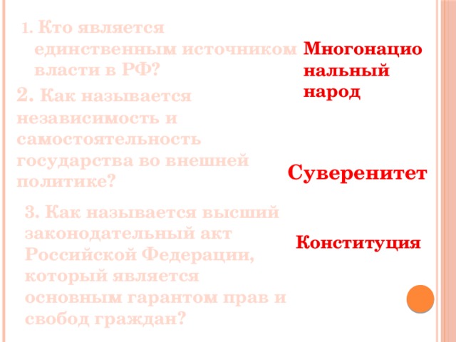 1. Кто является единственным источником власти в РФ? Многонациональный народ 2. Как называется независимость и самостоятельность государства во внешней политике? Суверенитет 3. Как называется высший законодательный акт Российской Федерации, который является основным гарантом прав и свобод граждан? Конституция 