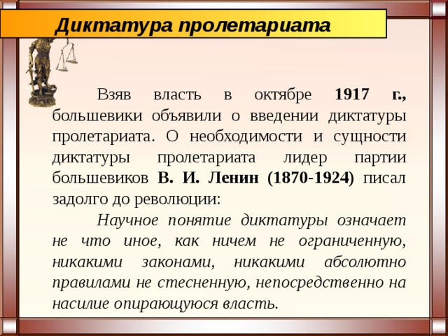 Диктатура пролетариата  Взяв власть в октябре 1917 г., большевики объявили о введении диктатуры пролетариата. О необходимости и сущности диктатуры пролетариата лидер партии большевиков В. И. Ленин (1870-1924) писал задолго до революции:  Научное понятие диктатуры означает не что иное, как ничем не ограниченную, никакими законами, никакими абсолютно правилами не стесненную, непосредственно на насилие опирающуюся власть. 