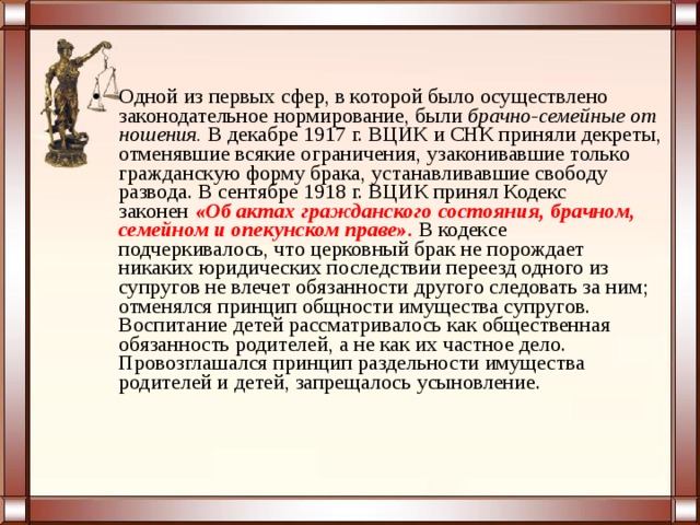 Одной из первых сфер, в которой было осуществлено законодательное нормирование, были  брачно-семейные от ношения.  В декабре 1917 г. ВЦИК и СНК приняли декреты, отменявшие всякие ограничения, узаконивавшие только гражданскую форму брака, устанавливавшие свободу развода. В сентябре 1918 г. ВЦИК принял Кодекс законен  «Об актах гражданского состояния, брачном, семейном и опекунском праве».  В кодексе подчеркивалось, что церковный брак не порождает никаких юридических последствии переезд одного из супругов не влечет обязанности другого следовать за ним; отменялся принцип общности имущества супругов. Воспитание детей рассматривалось как общественная обязанность родителей, а не как их частное дело. Провозглашался принцип раздельности имущества родителей и детей, запрещалось усыновление.  