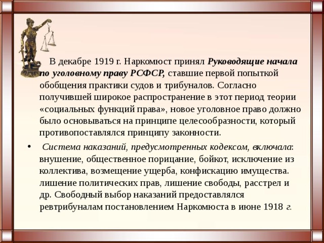  В декабре 1919 г. Наркомюст принял   Руководящие начала по уголовному праву РСФСР,  ставшие первой попыткой обобщения практики судов и трибуналов. Согласно получившей широкое распространение в этот период теории «социальных функций права», новое уголовное право должно было основываться на принципе целесообразности, который противопоставлялся принципу законности.  Система наказаний, предусмотренных кодексом, включала : внушение, общественное порицание, бойкот, исключение из коллектива, возмещение ущерба, конфискацию имущества. лишение политических прав, лишение свободы, расстрел и др. Свободный выбор наказаний предоставлялся ревтрибуналам постановлением Наркомюста в июне 1918  г.   