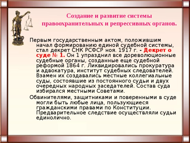 Создание и развитие системы правоохранительных и репрессивных органов. Первым государственным актом, положившим начал формированию единой судебной системы, стал декрет СНК РСФСР   ноя. 1917 г. - Декрет о суде  №  1.   Он 1 упразднил все дореволюционные судебные органы, созданные еще судебной реформой 1864 г. Ликвидировались прокуратура и адвокатура, институт судебных следователей. Взамен их создавались местные коллегиальные суды, состоявшие из постоянного судьи и двух очередных народных заседателей. Состав суда избирался местными Советами. Обвинителями, защитниками и поверенными в суде могли быть любые лица, пользующиеся гражданскими правами по Конституции. Предварительное следствие осуществляли судьи единолично. 