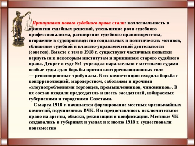 Принципами нового судебного права  стали : коллегиальность в принятии судебных решений, уменьшение роли судебного профессионализма, расширение судебного правотворчества, вторжение в судопроизводство социальных и политических мотивов, сближение судебной и властно-управленческой деятельности (советов). Вместе с тем в 1918 г. существуют частичные попытки вернуться к некоторым институтам и принципам старого судебного права. Декрет о суде №1 учреждал параллельно с местными судами особые суды «для борьбы против контрреволюционных сил» — революционные трибуналы. В их компетенцию входила борьба с контрреволюцией, мародерством, саботажем и прочими «злоупотреблениями торговцев, промышленников, чиновников». В их состав входили председатель и шесть заседателей, избираемых губернскими и городскими Советами.  С марта 1918 г. начинается формирование местных чрезвычайных комиссий, подчиненных ВЧК. Им предоставляюсь исключительное право на аресты, обыски, реквизиции и конфискации. Местные ЧК создавались в губерниях и уездах и к июлю 1918 г. существовали повсеместно  