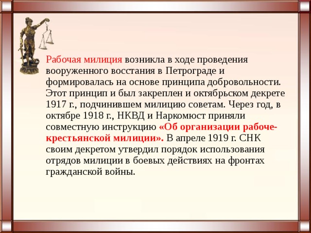 Рабочая милиция возникла в ходе проведения вооруженного восстания в Петрограде и формировалась на основе принципа добровольности. Этот принцип и был закреплен и октябрьском декрете 1917 г., подчинившем милицию советам. Через год, в октябре 1918 г., НКВД и Наркомюст приняли совместную инструкцию   «Об организации рабоче-крестьянской милиции».  В апреле 1919 г. СНК своим декретом утвердил порядок использования отрядов милиции в боевых действиях на фронтах гражданской войны. 