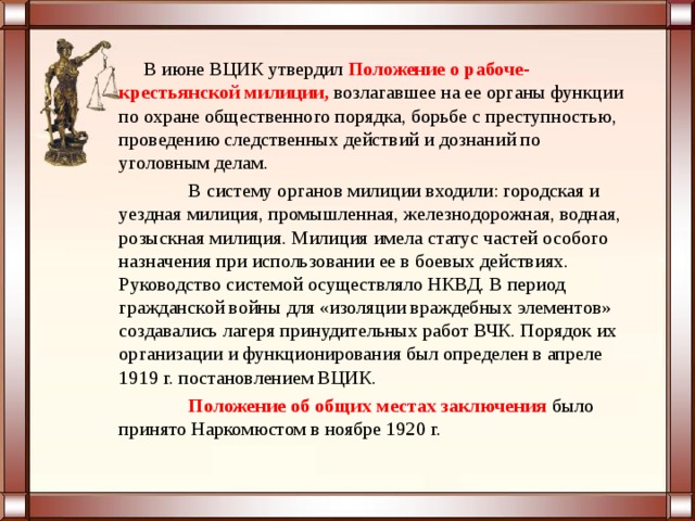  В июне ВЦИК утвердил   Положение о рабоче-крестьянской милиции,  возлагавшее на ее органы функции по охране общественного порядка, борьбе с преступностью, проведению следственных действий и дознаний по уголовным делам.  В систему органов милиции входили: городская и уездная милиция, промышленная, железнодорожная, водная, розыскная милиция. Милиция имела статус частей особого назначения при использовании ее в боевых действиях. Руководство системой осуществляло НКВД. В период гражданской войны для «изоляции враждебных элементов» создавались лагеря принудительных работ ВЧК. Порядок их организации и функционирования был определен в апреле 1919 г. постановлением ВЦИК.    Положение об общих местах заключения  было принято Наркомюстом в ноябре 1920 г. 