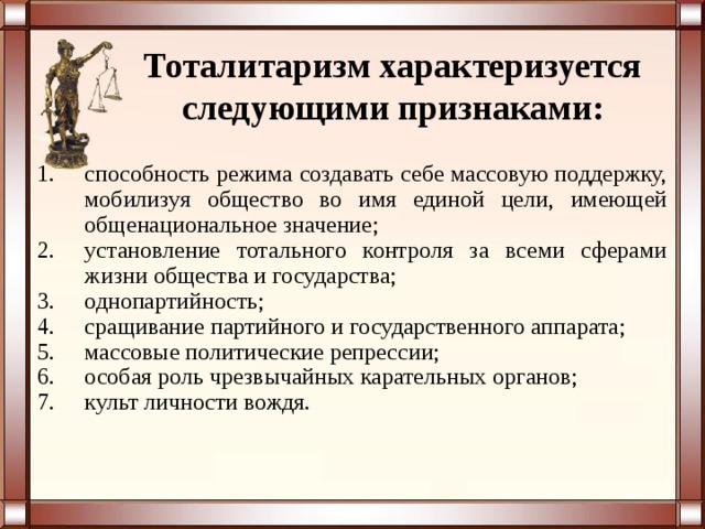 Тоталитаризм характеризуется следующими признаками: способность режима создавать себе массовую поддержку, мобилизуя общество во имя единой цели, имеющей общенациональное значение; установление тотального контроля за всеми сферами жизни общества и государства; однопартийность; сращивание партийного и государственного аппарата; массовые политические репрессии; особая роль чрезвычайных карательных органов; культ личности вождя. 