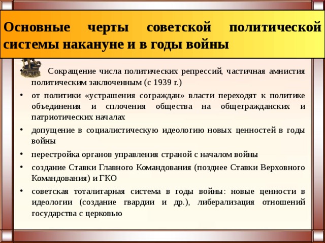 Основные черты советской политической системы накануне и в годы войны  Сокращение числа политических репрессий, частичная амнистия политическим заключенным (с 1939 г.) от политики «устрашения сограждан» власти переходят к политике объединения и сплочения общества на общегражданских и патриотических началах допущение в социалистическую идеологию новых ценностей в годы войны перестройка органов управления страной с началом войны создание Ставки Главного Командования (позднее Ставки Верховного Командования) и ГКО советская тоталитарная система в годы войны: новые ценности в идеологии (создание гвардии и др.), либерализация отношений государства с церковью 