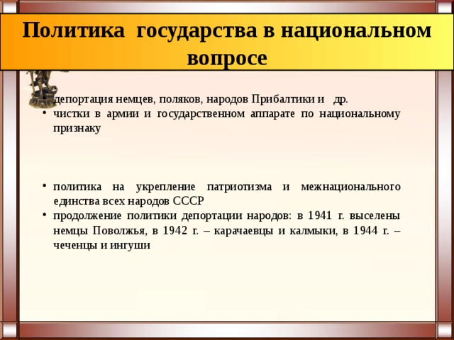 Политика государства в национальном вопросе депортация немцев, поляков, народов Прибалтики и др. чистки в армии и государственном аппарате по национальному признаку политика на укрепление патриотизма и межнационального единства всех народов СССР продолжение политики депортации народов: в 1941 г. выселены немцы Поволжья, в 1942 г. – карачаевцы и калмыки, в 1944 г. – чеченцы и ингуши  