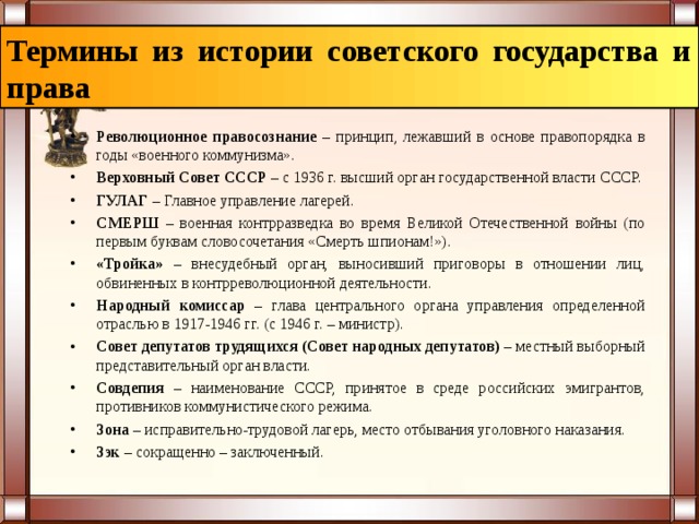 Термины из истории советского государства и права Революционное правосознание – принцип, лежавший в основе правопорядка в годы «военного коммунизма». Верховный Совет СССР – с 1936 г. высший орган государственной власти СССР. ГУЛАГ – Главное управление лагерей. СМЕРШ – военная контрразведка во время Великой Отечественной войны (по первым буквам словосочетания «Смерть шпионам!»). «Тройка» – внесудебный орган, выносивший приговоры в отношении лиц, обвиненных в контрреволюционной деятельности. Народный комиссар –  глава центрального органа управления определенной отраслью в 1917-1946 гг. (с 1946 г. – министр). Совет депутатов трудящихся (Совет народных депутатов) –  местный выборный представительный орган власти. Совдепия –  наименование СССР, принятое в среде российских эмигрантов, противников коммунистического режима. Зона –  исправительно-трудовой лагерь, место отбывания уголовного наказания. Зэк –  сокращенно – заключенный. 