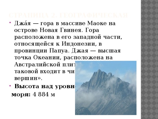 Страница 2. ГЕографическая Джа́я — гора в массиве Маоке на острове Новая Гвинея. Гора расположена в его западной части, относящейся к Индонезии, в провинции Папуа. Джая — высшая точка Океании, расположена на Австралийской плите, и в качестве таковой входит в число «семи вершин». Высота над уровнем  моря:  4 884 м 