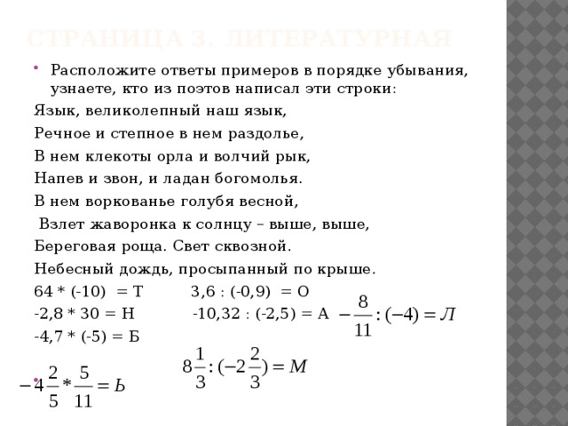 Страница 3. Литературная Расположите ответы примеров в порядке убывания, узнаете, кто из поэтов написал эти строки: Язык, великолепный наш язык, Речное и степное в нем раздолье, В нем клекоты орла и волчий рык, Напев и звон, и ладан богомолья. В нем воркованье голубя весной,  Взлет жаворонка к солнцу – выше, выше, Береговая роща. Свет сквозной. Небесный дождь, просыпанный по крыше. 64 * (-10) = Т 3,6 : (-0,9) = О -2,8 * 30 = Н -10,32 : (-2,5) = А -4,7 * (-5) = Б 