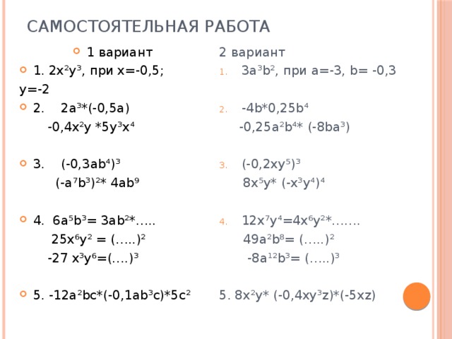 Самостоятельная работа 1 вариант 1. 2х²у³, при х=-0,5; 2 вариант 3a³b², при а=-3, b= -0,3 у=-2 2. 2a³*(-0,5a) -4b*0,25b⁴  -0,4x²y *5y³x⁴  -0,25a²b⁴* (-8ba³) 3. (-0,3ab⁴)³ (-0,2xy⁵)³  (-a⁷b³)²* 4ab⁹  8x⁵y* (-x³y⁴)⁴ 4. 6a⁵b³= 3ab²*…..  25x⁶y² = (…..)² 12x⁷y⁴=4x⁶y²*…….  -27 x³y⁶=(….)³  49a²b⁸= (…..)²  -8a¹²b³= (…..)³ 5. -12a²bc*(-0,1ab³c)*5c² 5. 8x²y* (-0,4xy³z)*(-5xz) 