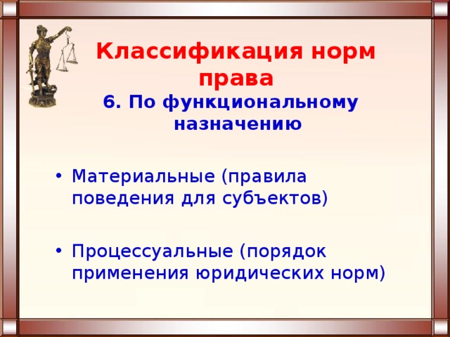 Классификация норм права 6. По функциональному назначению  Материальные (правила поведения для субъектов)  Процессуальные (порядок применения юридических норм) 