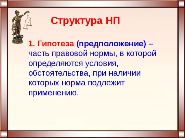 Структура НП  1. Гипотеза (предположение) –  часть правовой нормы, в которой определяются условия, обстоятельства, при наличии которых норма подлежит применению. 