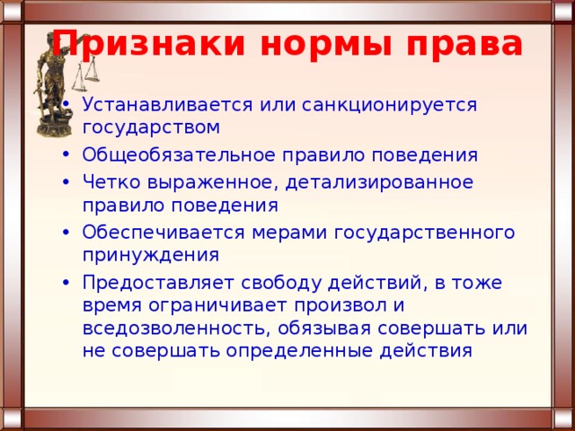 Признаки нормы права Устанавливается или санкционируется государством Общеобязательное правило поведения Четко выраженное, детализированное правило поведения Обеспечивается мерами государственного принуждения Предоставляет свободу действий, в тоже время ограничивает произвол и вседозволенность, обязывая совершать или не совершать определенные действия 