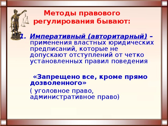 Методы правового регулирования бывают:  Императивный (авторитарный) –  применения властных юридических предписаний, которые не допускают отступлений от четко установленных правил поведения   «Запрещено все, кроме прямо дозволенного»  ( уголовное право, административное право)    