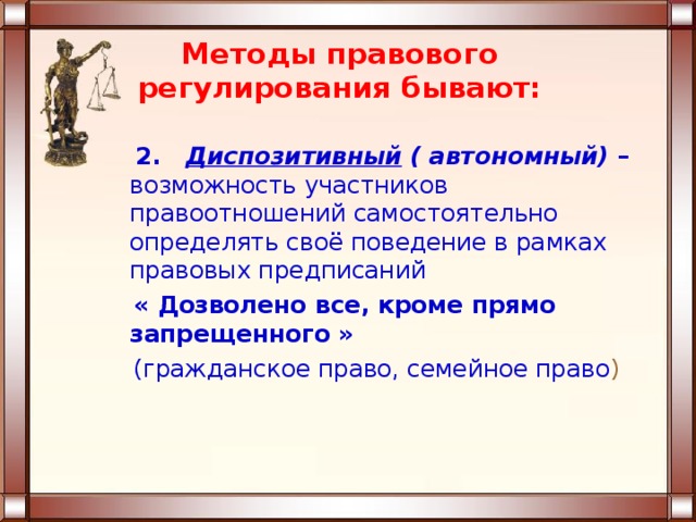 Методы правового регулирования бывают:  2. Диспозитивный ( автономный) – возможность участников правоотношений самостоятельно определять своё поведение в рамках правовых предписаний  « Дозволено все, кроме прямо запрещенного »  (гражданское право, семейное право ) 