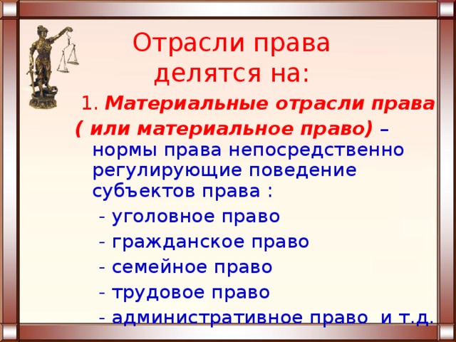 Отрасли права делятся на:  1. Материальные отрасли права ( или материальное право)  – нормы права непосредственно регулирующие поведение субъектов права :  - уголовное право  - гражданское право  - семейное право  - трудовое право  - административное право и т.д. 