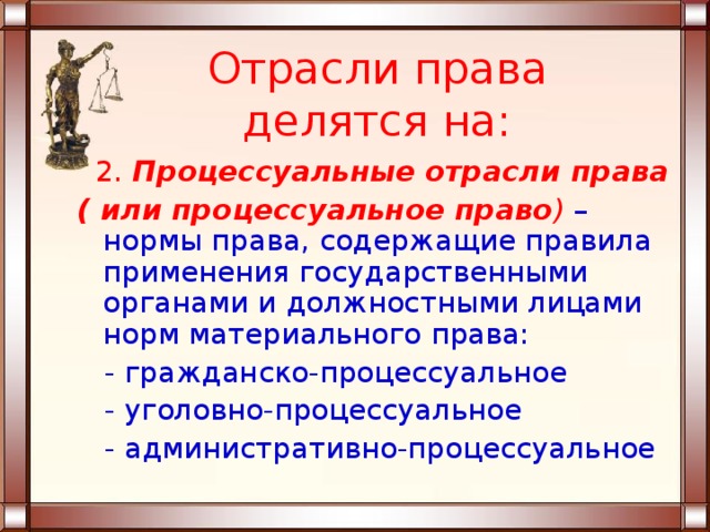 Отрасли права делятся на:  2. Процессуальные отрасли права ( или процессуальное право )  – нормы права, содержащие правила применения государственными органами и должностными лицами норм материального права:  - гражданско-процессуальное  - уголовно-процессуальное  - административно-процессуальное 