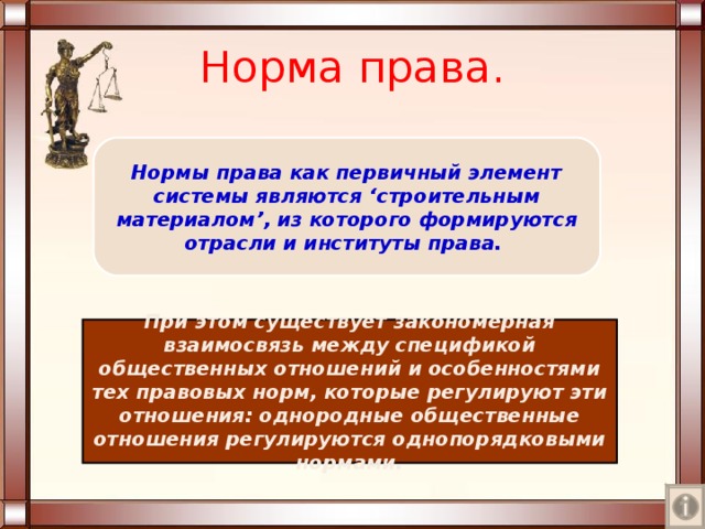 Норма права. Нормы права как первичный элемент системы являются ‘ строительным материалом ’ , из которого формируются отрасли и институты права. При этом существует закономерная взаимосвязь между спецификой общественных отношений и особенностями тех правовых норм, которые регулируют эти отношения : однородные общественные отношения регулируются однопорядковыми нормами. 
