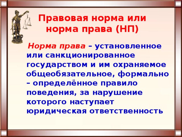 Правовая норма или норма права (НП)  Норма права  – установленное или санкционированное государством и им охраняемое общеобязательное, формально – определённое правило поведения, за нарушение которого наступает юридическая ответственность 