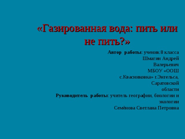 «Газированная вода: пить или не пить?»  Автор работы : ученик 8 класса  Шмагин Андрей Валерьевич  МБОУ «ООШ с.Квасниковка» г.Энгельса,  Саратовской области  Руководитель работы : учитель географии, биологии и экологии Семёнова Светлана Петровна 