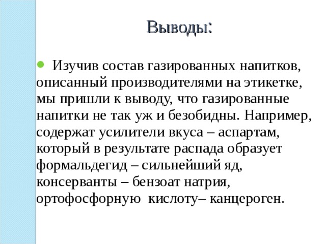 Выводы :   Изучив состав газированных напитков, описанный производителями на этикетке, мы пришли к выводу, что газированные напитки не так уж и безобидны. Например, содержат усилители вкуса – аспартам, который в результате распада образует формальдегид – сильнейший яд, консерванты – бензоат натрия, ортофосфорную кислоту– канцероген. 