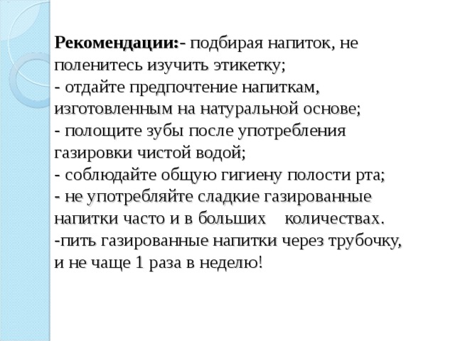 Рекомендации:- подбирая напиток, не поленитесь изучить этикетку;  - отдайте предпочтение напиткам, изготовленным на натуральной основе;  - полощите зубы после употребления газировки чистой водой;  - соблюдайте общую гигиену полости рта;  - не употребляйте сладкие газированные напитки часто и в больших количествах.  -пить газированные напитки через трубочку, и не чаще 1 раза в неделю!   
