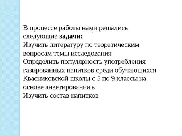 В процессе работы нами решались следующие задачи:  Изучить литературу по теоретическим вопросам темы исследования  Определить популярность употребления газированных напитков среди обучающихся Квасниковской школы с 5 по 9 классы на основе анкетирования в  Изучить состав напитков   . 