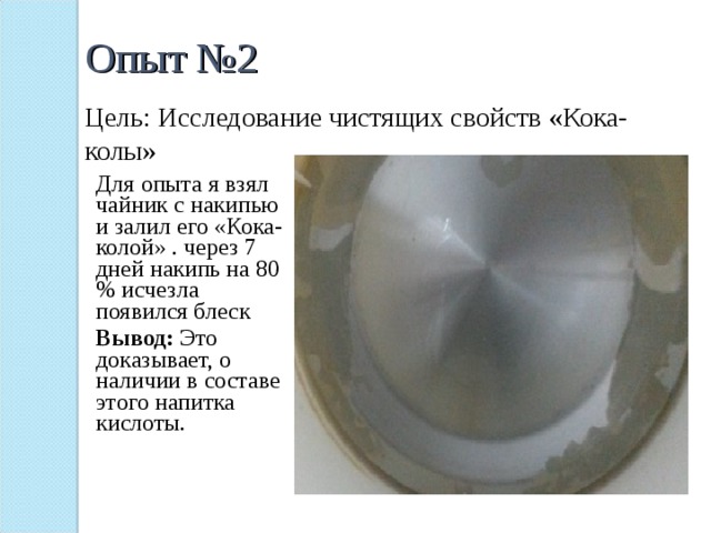 Опыт №2 Цель: Исследование чистящих свойств «Кока-колы» Для опыта я взял чайник с накипью и залил его «Кока-колой» . через 7 дней накипь на 80 % исчезла появился блеск Вывод: Это доказывает, о наличии в составе этого напитка кислоты. 