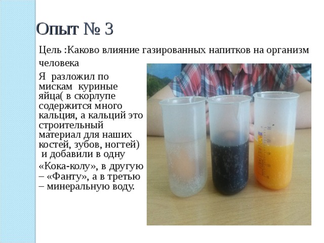 Опыт № 3 Цель :Каково влияние газированных напитков на организм человека Я разложил по мискам куриные яйца( в скорлупе содержится много кальция, а кальций это строительный материал для наших костей, зубов, ногтей) и добавили в одну «Кока-колу», в другую  – «Фанту», а в третью – минеральную воду. 