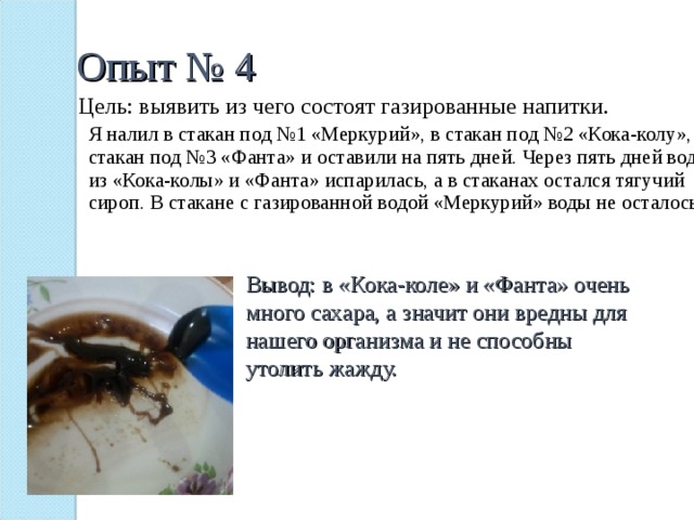 Опыт № 4 Цель: выявить из чего состоят газированные напитки. Я налил в стакан под №1 «Меркурий», в стакан под №2 «Кока-колу», в стакан под №3 «Фанта» и оставили на пять дней. Через пять дней вода из «Кока-колы» и «Фанта» испарилась, а в стаканах остался тягучий сироп. В стакане с газированной водой «Меркурий» воды не осталось. Вывод: в «Кока-коле» и «Фанта» очень много сахара, а значит они вредны для нашего организма и не способны утолить жажду. 