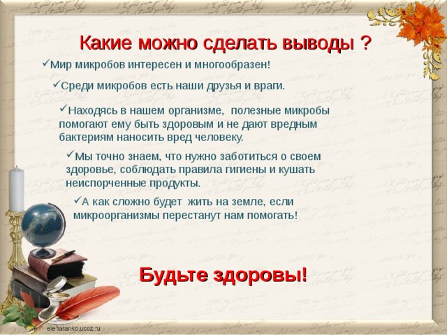  Какие можно сделать выводы  ? Мир микробов интересен и многообразен! Среди микробов есть наши друзья и враги. Находясь в нашем организме, полезные микробы помогают ему быть здоровым и не дают вредным бактериям наносить вред человеку. Мы точно знаем, что нужно заботиться о своем здоровье, соблюдать правила гигиены и кушать неиспорченные продукты. А как сложно будет жить на земле, если микроорганизмы перестанут нам помогать! Будьте здоровы!  
