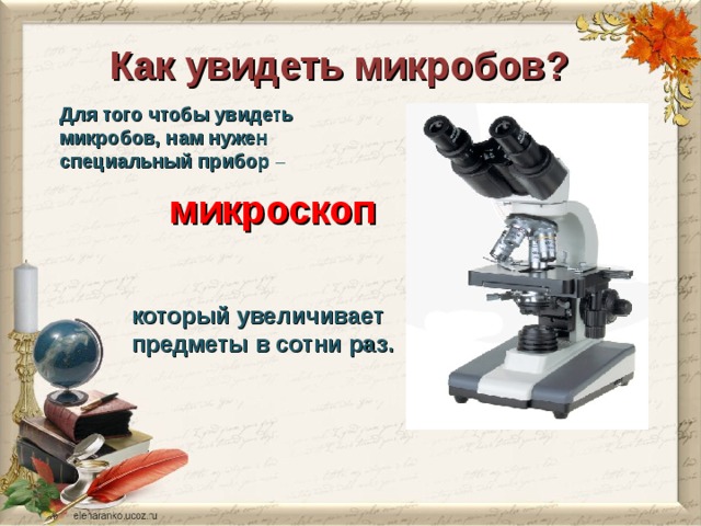 Как увидеть микробов? Для того чтобы увидеть микробов, нам нужен специальный прибор – микроскоп который увеличивает предметы в сотни раз. 