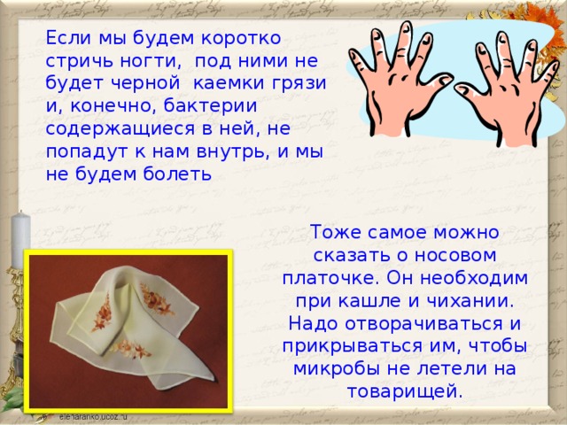 Если мы будем коротко стричь ногти, под ними не будет черной каемки грязи и, конечно, бактерии содержащиеся в ней, не попадут к нам внутрь, и мы не будем болеть Тоже самое можно сказать о носовом платочке. Он необходим при кашле и чихании. Надо отворачиваться и прикрываться им, чтобы микробы не летели на товарищей.  