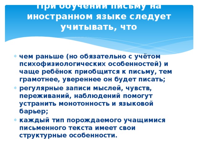 При обучении письму на иностранном языке следует учитывать, что   чем раньше (но обязательно с учётом психофизиологических особенностей) и чаще ребёнок приобщится к письму, тем грамотнее, увереннее он будет писать; регулярные записи мыслей, чувств, переживаний, наблюдений помогут устранить монотонность и языковой барьер; каждый тип порождаемого учащимися письменного текста имеет свои структурные особенности. 