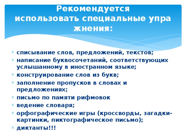 Рекомендуется использовать специальные упражнения:   списывание слов, предложений, текстов; написание буквосочетаний, соответствующих услышанному в иностранном языке; конструирование слов из букв; заполнение пропусков в словах и предложениях; письмо по памяти рифмовок ведение словаря; орфографические игры (кроссворды, загадки-картинки, пиктографическое письмо); диктанты!!! 