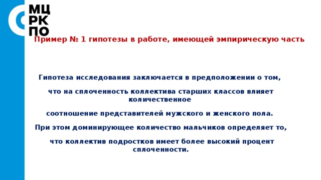 Пример № 1 гипотезы в работе, имеющей эмпирическую часть   Гипотеза исследования заключается в предположении о том, что на сплоченность коллектива старших классов влияет количественное соотношение представителей мужского и женского пола. При этом доминирующее количество мальчиков определяет то,  что коллектив подростков имеет более высокий процент сплоченности. 