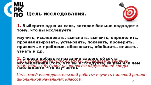 Цель исследования. 1. Выберите одно из слов, которое больше подходит к тому, что вы исследуете: изучить, исследовать, выяснить, выявить, определить, проанализировать, установить, показать, проверить, привлечь к проблеме, обосновать, обобщить, описать, узнать и др. 2. Справа добавьте название вашего объекта исследования (того, что вы исследуете, за кем или чем наблюдаете, что изучаете). Цель исследовательской работы: исследовать влияние пластиковых бутылок на экологию окружающей среды.  Цель моей исследовательской работы: изучить пищевой рацион школьников начальных классов.  