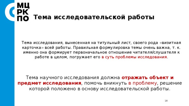 Тема исследовательской работы Тема исследования, вынесенная на титульный лист, своего рода «визитная карточка» всей работы. Правильная формулировка темы очень важна, т. к. именно она формирует первоначальное отношение читателя/слушателя к работе в целом, погружает его в суть проблемы исследования . Тема научного исследования должна отражать объект и предмет исследования , помочь вникнуть в проблему , решение которой положено в основу исследовательской работы.  