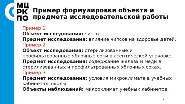 Пример формулировки объекта и предмета исследовательской работы Пример 1 Объект исследования: чипсы. Предмет исследования: влияние чипсов на здоровье детей. Пример 2 Объект исследования: стерилизованные и профильтрованные яблочные соки в асептической упаковке. Предмет исследования: содержание железа и меди в стерилизованных и профильтрованных яблочных соках. Пример 3 Предмет исследования: условия микроклимата в учебных кабинетах школы. Объекты наблюдений: микроклимат учебных кабинетов.  