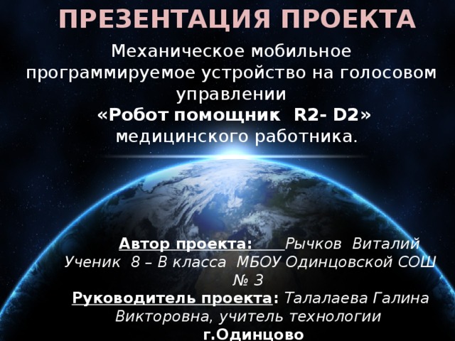 ПРЕЗЕНТАЦИЯ ПРОЕКТА Механическое мобильное программируемое устройство на голосовом управлении  «Робот помощник R2- D2»  медицинского работника.    Автор проекта: Рычков Виталий Ученик 8 – В класса МБОУ Одинцовской СОШ № 3 Руководитель проекта : Талалаева Галина Викторовна, учитель технологии  г.Одинцово 