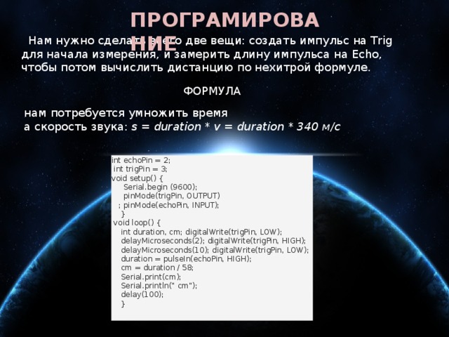 ПРОГРАМИРОВАНИЕ    Нам нужно сделать всего две вещи: создать импульс на Trig для начала измерения, и замерить длину импульса на Echo, чтобы потом вычислить дистанцию по нехитрой формуле. ФОРМУЛА нам потребуется умножить время а скорость звука:  s = duration * v = duration * 340 м/с   int echoPin = 2;  int trigPin = 3; void setup() {  Serial.begin (9600);  pinMode(trigPin, OUTPUT)  ; pinMode(echoPin, INPUT);  }  void loop() {  int duration, cm; digitalWrite(trigPin, LOW);  delayMicroseconds(2); digitalWrite(trigPin, HIGH);  delayMicroseconds(10); digitalWrite(trigPin, LOW);  duration = pulseIn(echoPin, HIGH);  cm = duration / 58;  Serial.print(cm);  Serial.println(