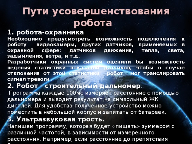 Пути усовершенствования робота 1. робота-охранника Необходимо предусмотреть возможность подключения к роботу видеокамеры, других датчиков, применяемых в охранной сфере: датчиков движения, тепла, света, задымления, ветра, и т.д. Разработчики охранных систем оценили бы возможность ведения статистики показаний датчиков, чтобы в случае отклонения от этой статистики робот мог транслировать сигнал тревоги . 2. Робот -  строительный дальномер .  Программа каждые 100мс измеряет расстояние с помощью дальномера и выводит результат на символьный ЖК дисплей. Для удобства полученное устройство можно поместить в небольшой корпус и запитать от батареек. 3. Ультразвуковая трость.   Напишем программу, которая будет «пищать» зуммером с различной частотой, в зависимости от измеренного расстояния. Например, если расстояние до препятствия более трех метров — зуммер издает звук раз в пол секунды. При расстоянии 1 метр — раз в 100мс. Менее 10см — пищит постоянно. 4. Робот – носильщик. Преобразование верхней части в платформу с бортиками.    